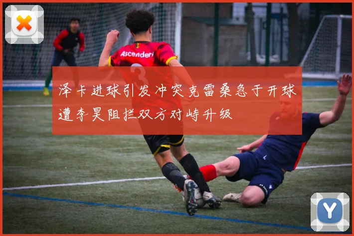 泽卡进球引发冲突克雷桑急于开球遭李昊阻拦双方对峙升级