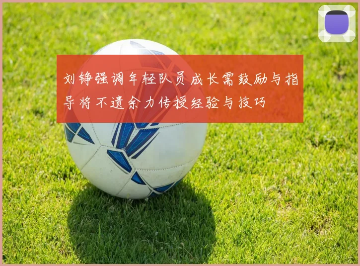刘铮强调年轻队员成长需鼓励与指导将不遗余力传授经验与技巧