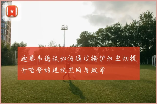 迪恩韦德谈如何通过掩护和空切提升哈登的进攻空间与效率
