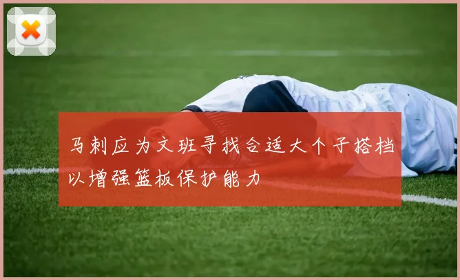 马刺应为文班寻找合适大个子搭档以增强篮板保护能力