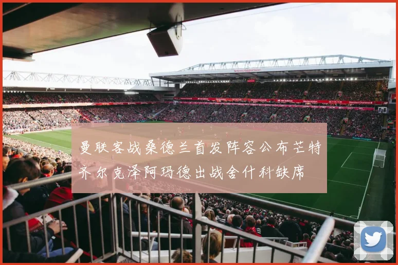 曼联客战桑德兰首发阵容公布芒特齐尔克泽阿玛德出战舍什科缺席