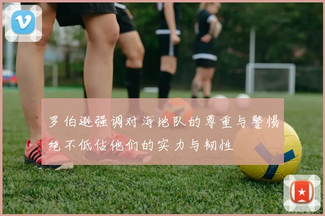 罗伯逊强调对海地队的尊重与警惕绝不低估他们的实力与韧性