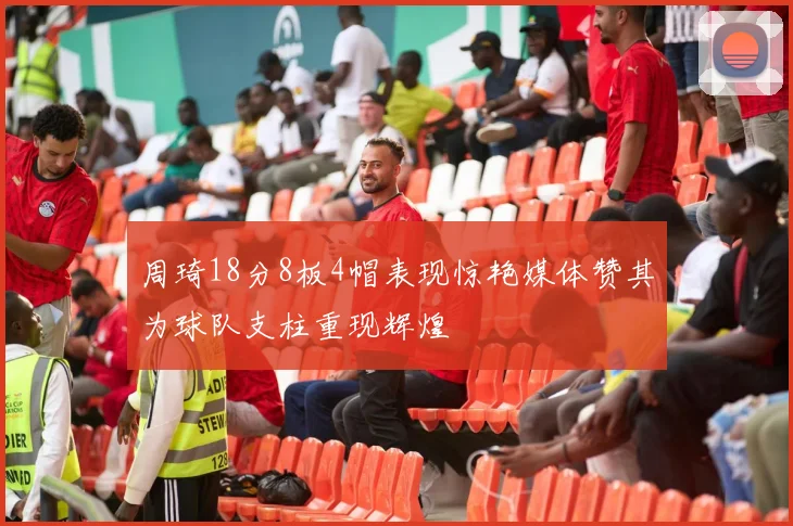 周琦18分8板4帽表现惊艳媒体赞其为球队支柱重现辉煌