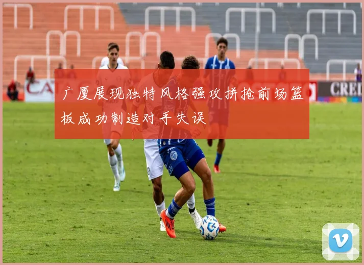 广厦展现独特风格强攻拼抢前场篮板成功制造对手失误