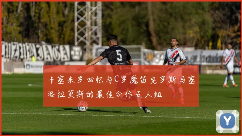卡塞米罗回忆与C罗魔笛克罗斯马塞洛拉莫斯的最佳合作五人组