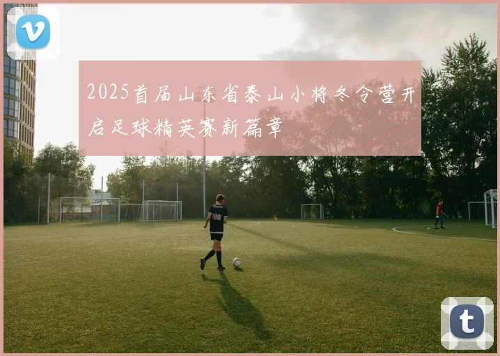 2025首届山东省泰山小将冬令营开启足球精英赛新篇章