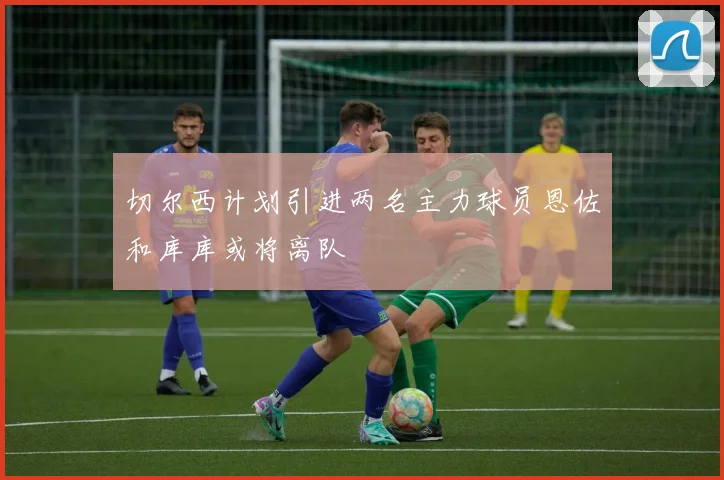 切尔西计划引进两名主力球员恩佐和库库或将离队