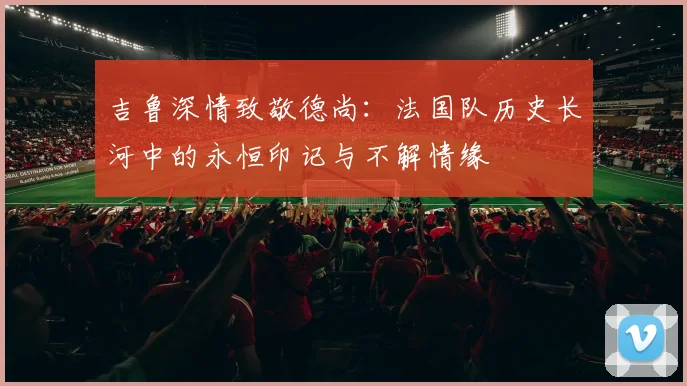吉鲁深情致敬德尚：法国队历史长河中的永恒印记与不解情缘