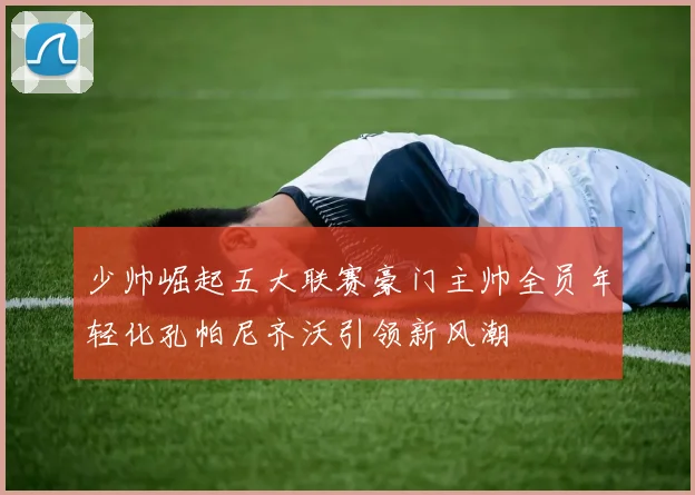 少帅崛起五大联赛豪门主帅全员年轻化孔帕尼齐沃引领新风潮