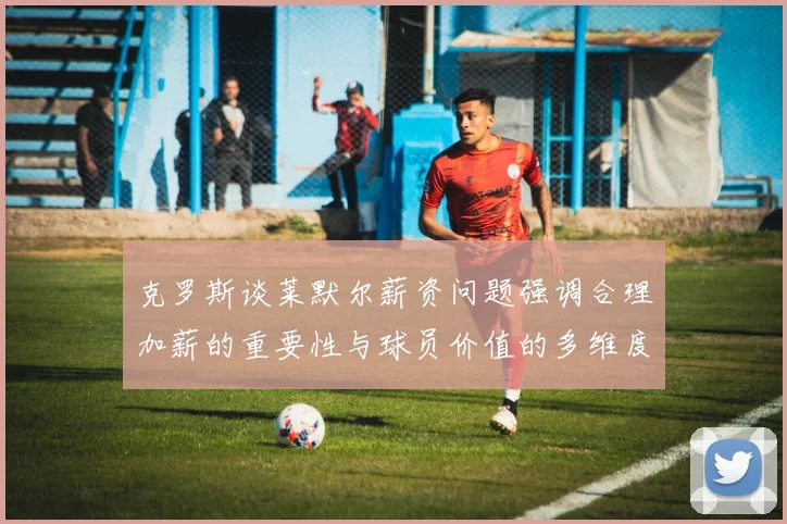 克罗斯谈莱默尔薪资问题强调合理加薪的重要性与球员价值的多维度分析