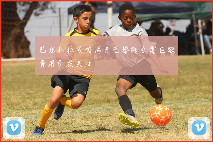巴尔科拉或将离开巴黎转会需巨额费用引发关注