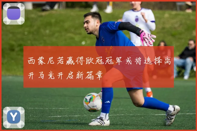 西蒙尼若赢得欧冠冠军或将选择离开马竞开启新篇章