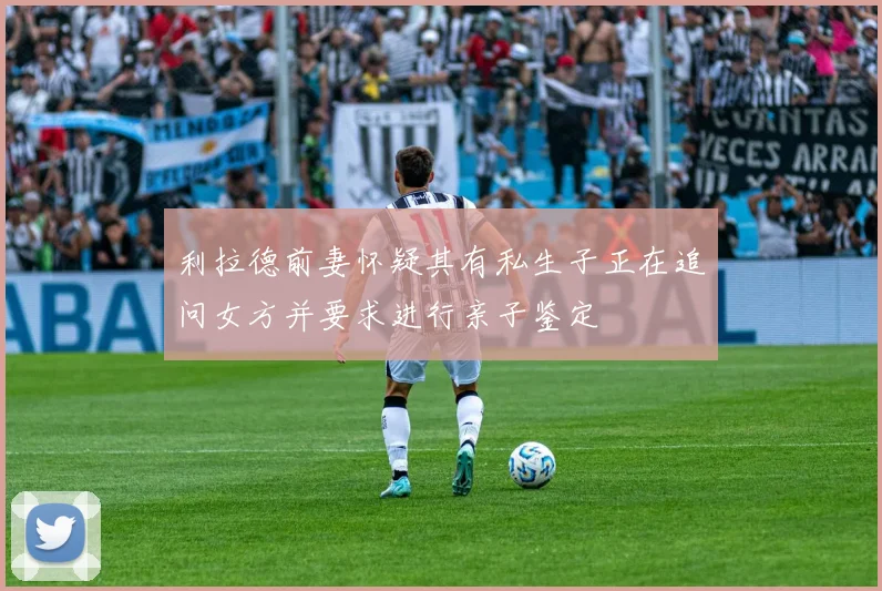 利拉德前妻怀疑其有私生子正在追问女方并要求进行亲子鉴定