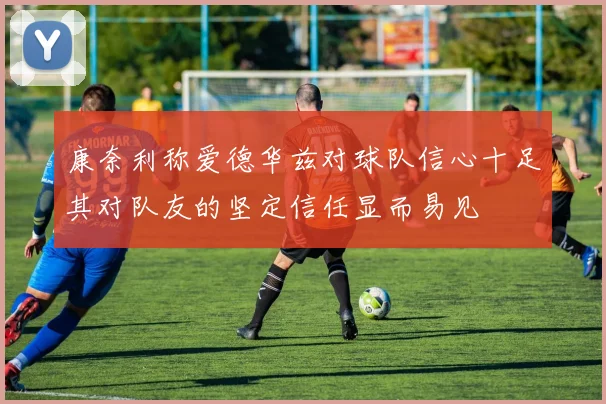 康奈利称爱德华兹对球队信心十足其对队友的坚定信任显而易见