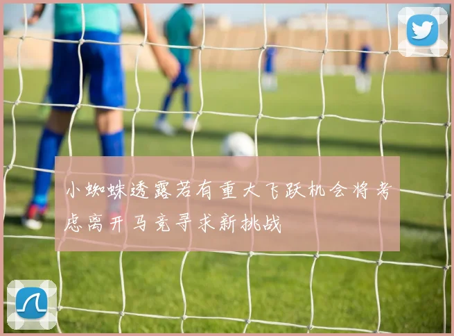 小蜘蛛透露若有重大飞跃机会将考虑离开马竞寻求新挑战