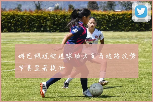 姆巴佩连续进球助力皇马边路攻势节奏显著提升
