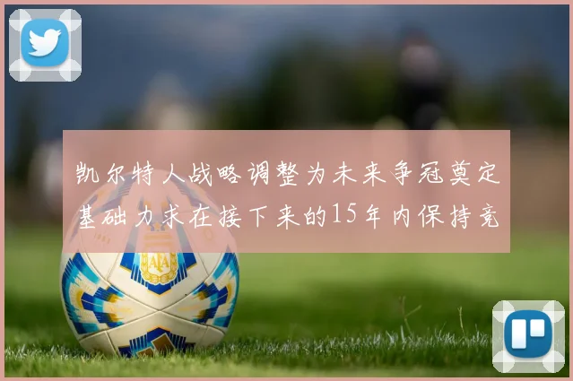 凯尔特人战略调整为未来争冠奠定基础力求在接下来的15年内保持竞争优势