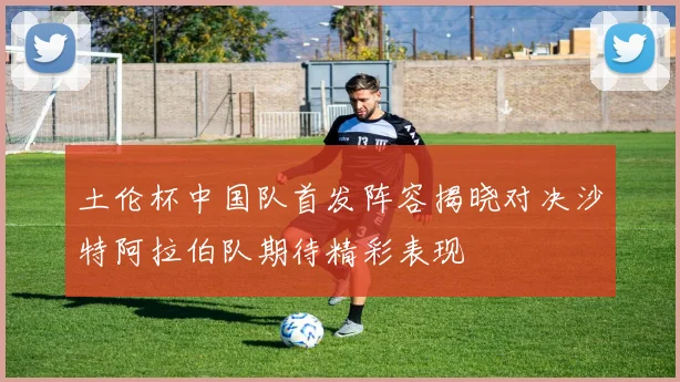 土伦杯中国队首发阵容揭晓对决沙特阿拉伯队期待精彩表现