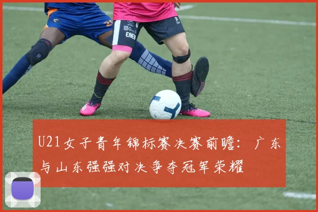 U21女子青年锦标赛决赛前瞻：广东与山东强强对决争夺冠军荣耀