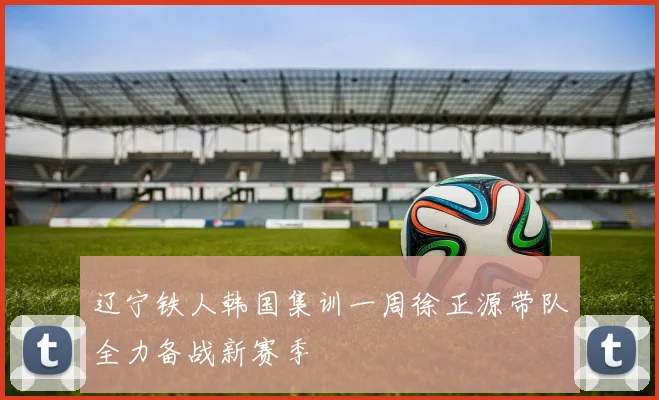 辽宁铁人韩国集训一周徐正源带队全力备战新赛季