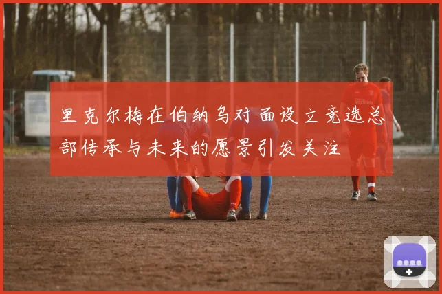 里克尔梅在伯纳乌对面设立竞选总部传承与未来的愿景引发关注