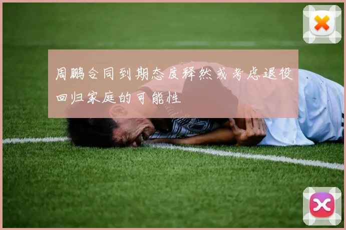 周鹏合同到期态度释然或考虑退役回归家庭的可能性