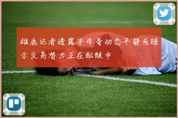 雄鹿记者透露字母哥动态平静或暗示交易潜力正在酝酿中