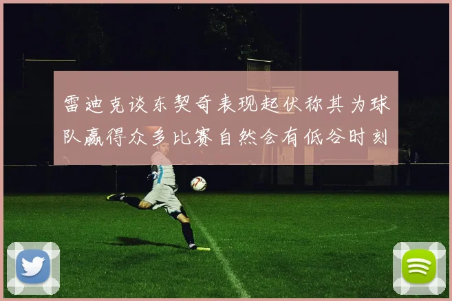 雷迪克谈东契奇表现起伏称其为球队赢得众多比赛自然会有低谷时刻