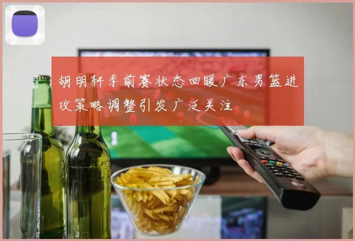胡明轩季前赛状态回暖广东男篮进攻策略调整引发广泛关注
