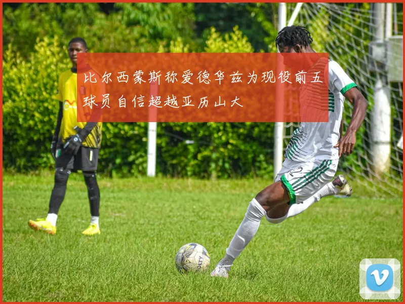 比尔西蒙斯称爱德华兹为现役前五球员自信超越亚历山大