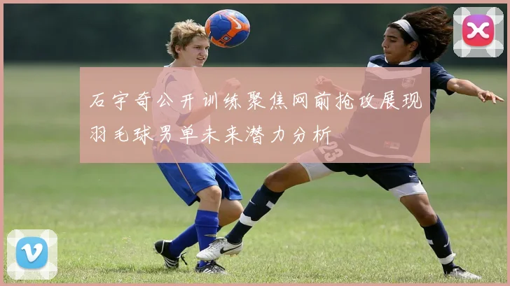 石宇奇公开训练聚焦网前抢攻展现羽毛球男单未来潜力分析