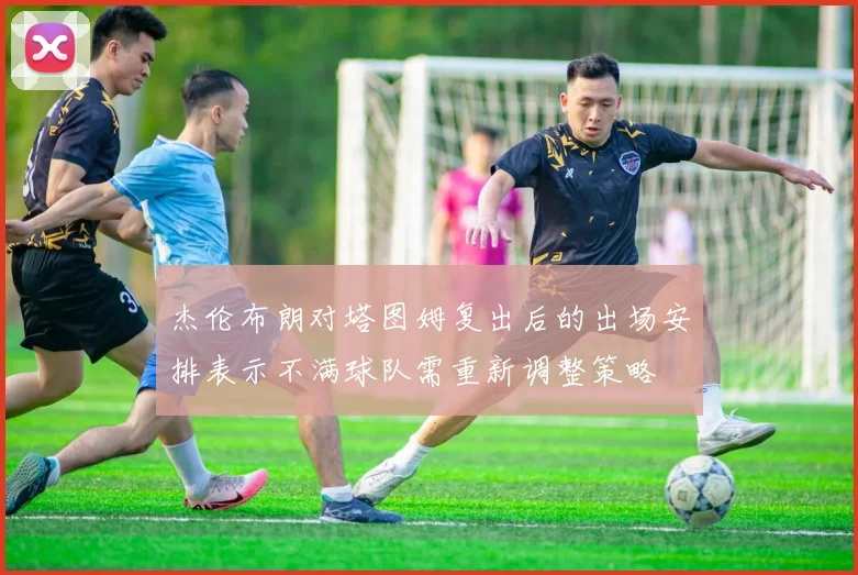 杰伦布朗对塔图姆复出后的出场安排表示不满球队需重新调整策略
