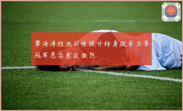 覃海洋短池训练提升转身效率力争冠军悬念愈发激烈