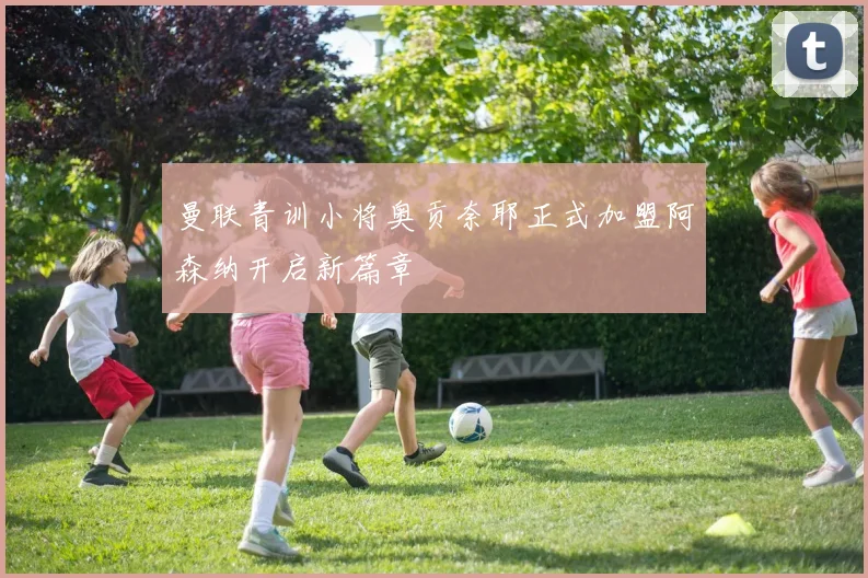 曼联青训小将奥贡奈耶正式加盟阿森纳开启新篇章