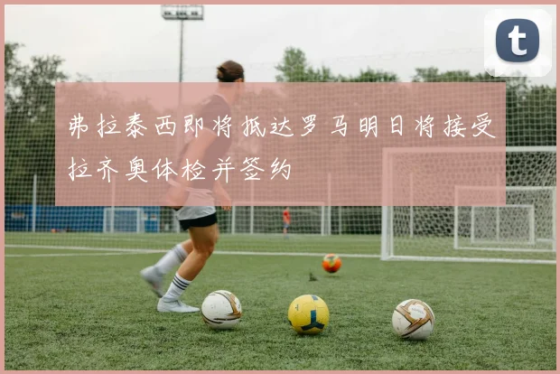 弗拉泰西即将抵达罗马明日将接受拉齐奥体检并签约