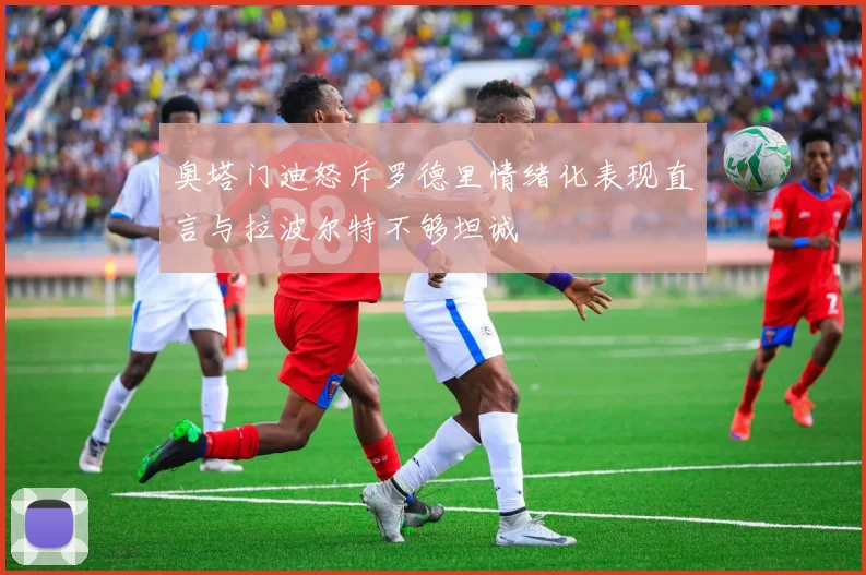 奥塔门迪怒斥罗德里情绪化表现直言与拉波尔特不够坦诚
