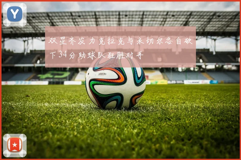 双星齐发力克拉克与米切尔各自砍下34分助球队狂胜对手