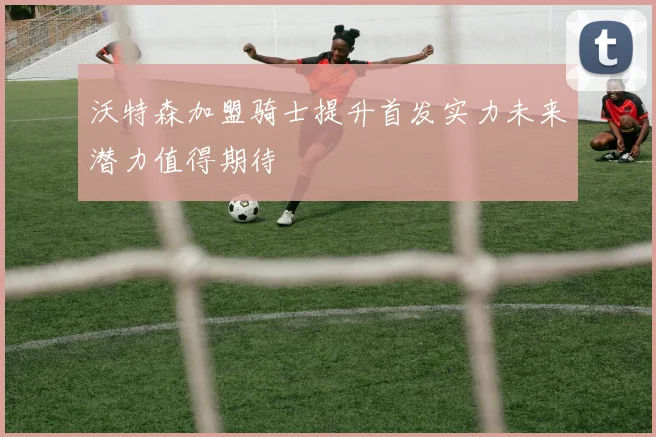 沃特森加盟骑士提升首发实力未来潜力值得期待