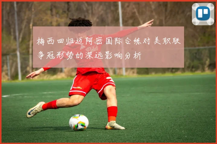 梅西回归迈阿密国际合练对美职联争冠形势的深远影响分析