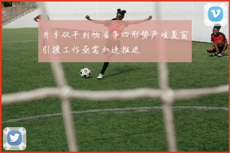开季双平利物浦争四形势严峻夏窗引援工作亟需加速推进