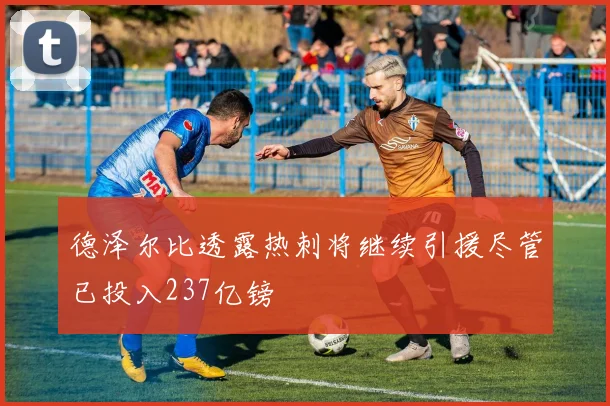 德泽尔比透露热刺将继续引援尽管已投入237亿镑
