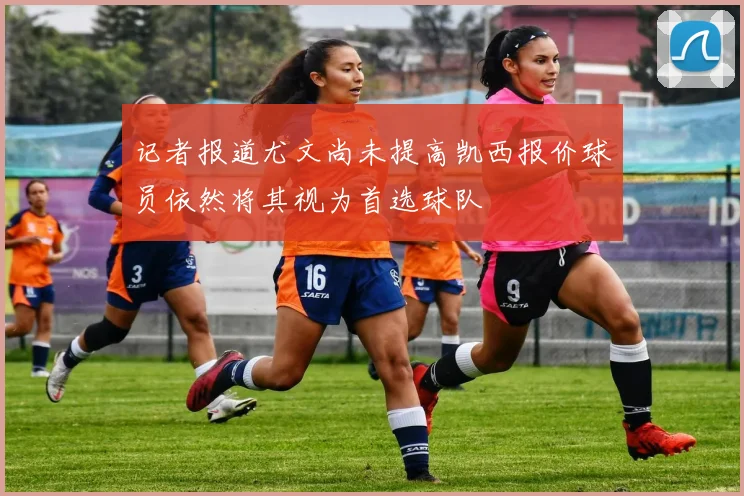 记者报道尤文尚未提高凯西报价球员依然将其视为首选球队