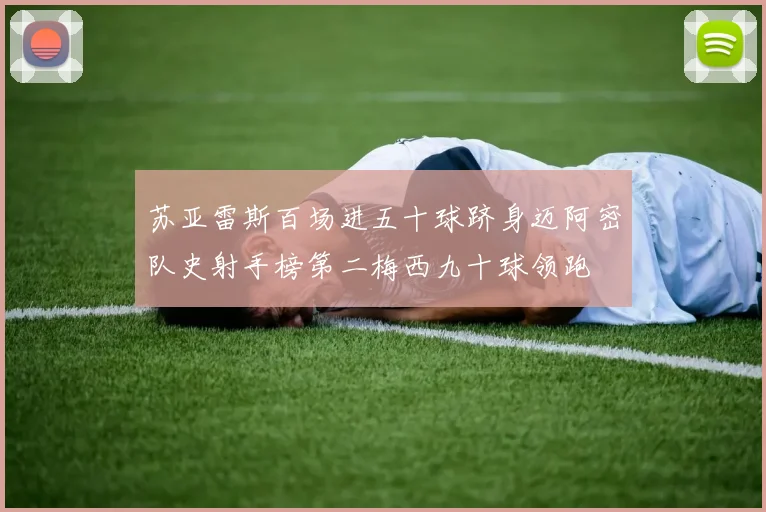 苏亚雷斯百场进五十球跻身迈阿密队史射手榜第二梅西九十球领跑