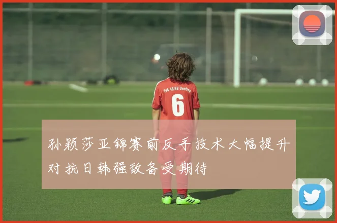 孙颖莎亚锦赛前反手技术大幅提升对抗日韩强敌备受期待
